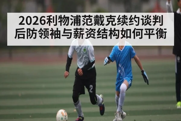 2026利物浦范戴克续约谈判 后防领袖与薪资结构如何平衡