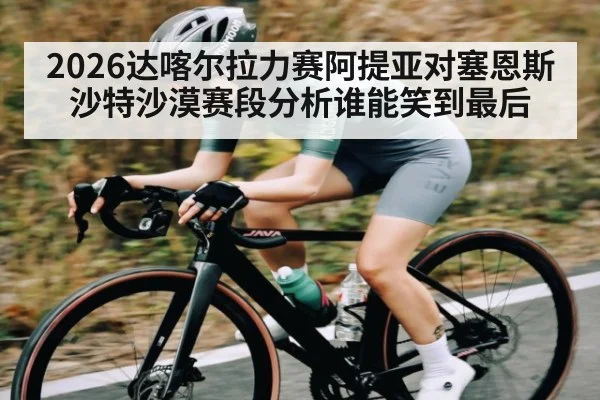 2026达喀尔拉力赛阿提亚对塞恩斯沙特沙漠赛段分析谁能笑到最后