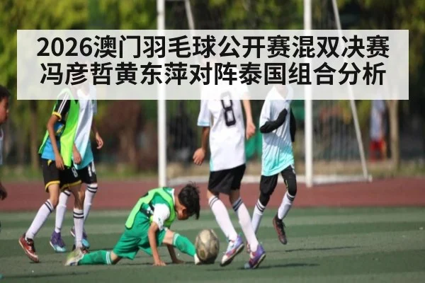 2026澳门羽毛球公开赛混双决赛冯彦哲黄东萍对阵泰国组合分析
