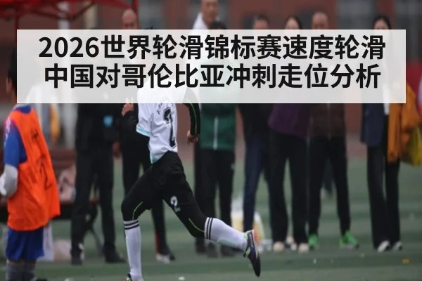 2026世界轮滑锦标赛速度轮滑中国对哥伦比亚冲刺走位分析